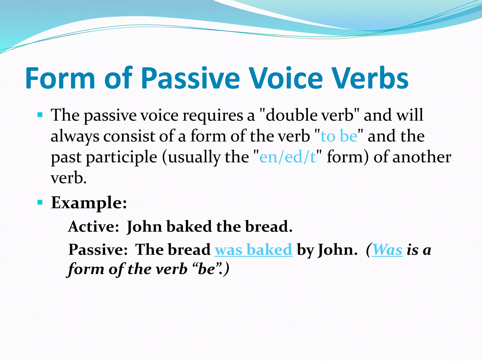 Form of Passive Voice Verbs
 The passive voice requires a "double verb" and will
always consist of a form of the verb "to be" and the
past participle (usually the "en/ed/t" form) of another
verb.
 Example:
Active: John baked the bread.
Passive: The bread was baked by John. (Was is a
form of the verb “be”.)
 