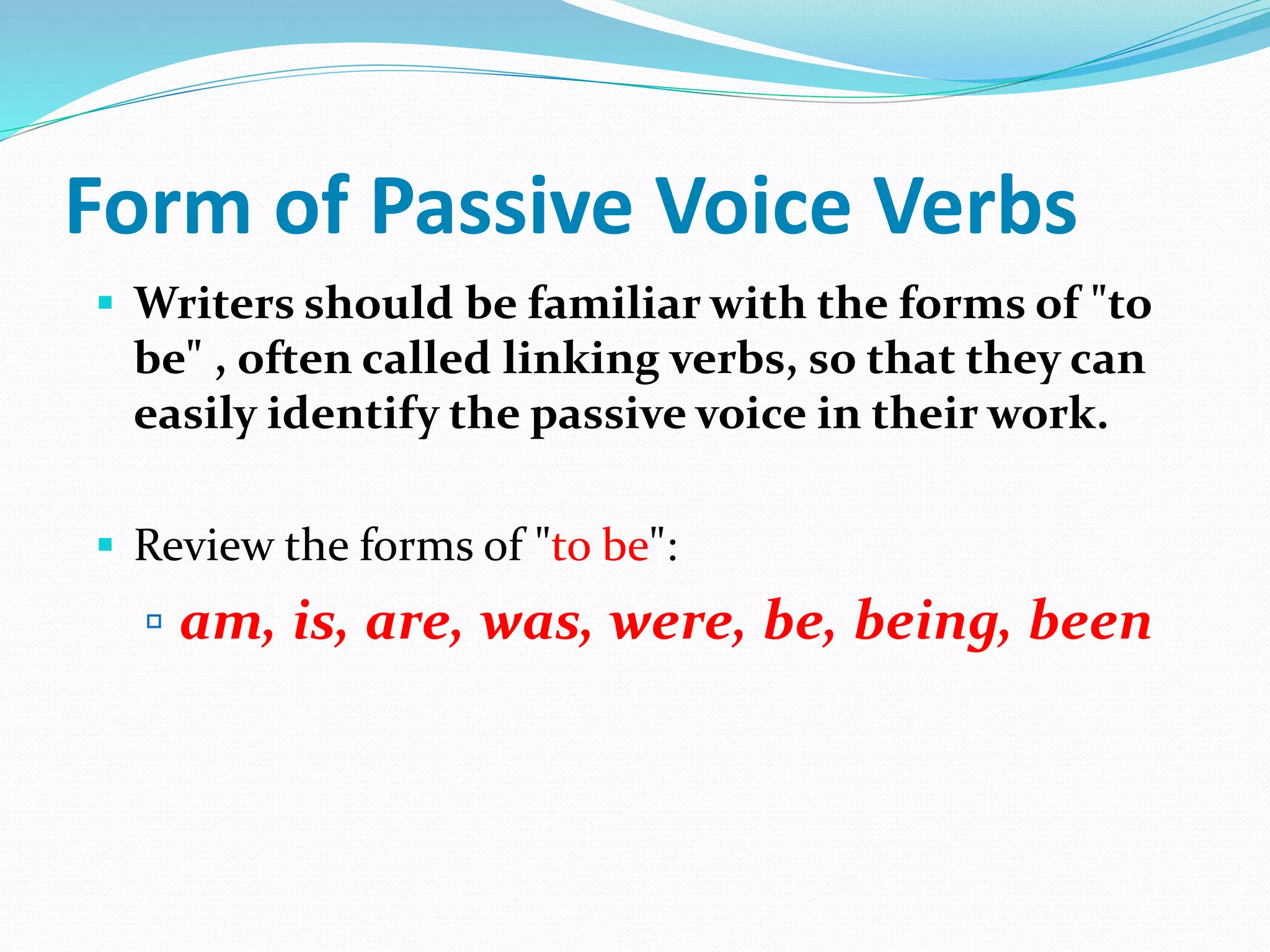 Form of Passive Voice Verbs
 Writers should be familiar with the forms of "to
be" , often called linking verbs, so that they can
easily identify the passive voice in their work.
 Review the forms of "to be":
 am, is, are, was, were, be, being, been
 