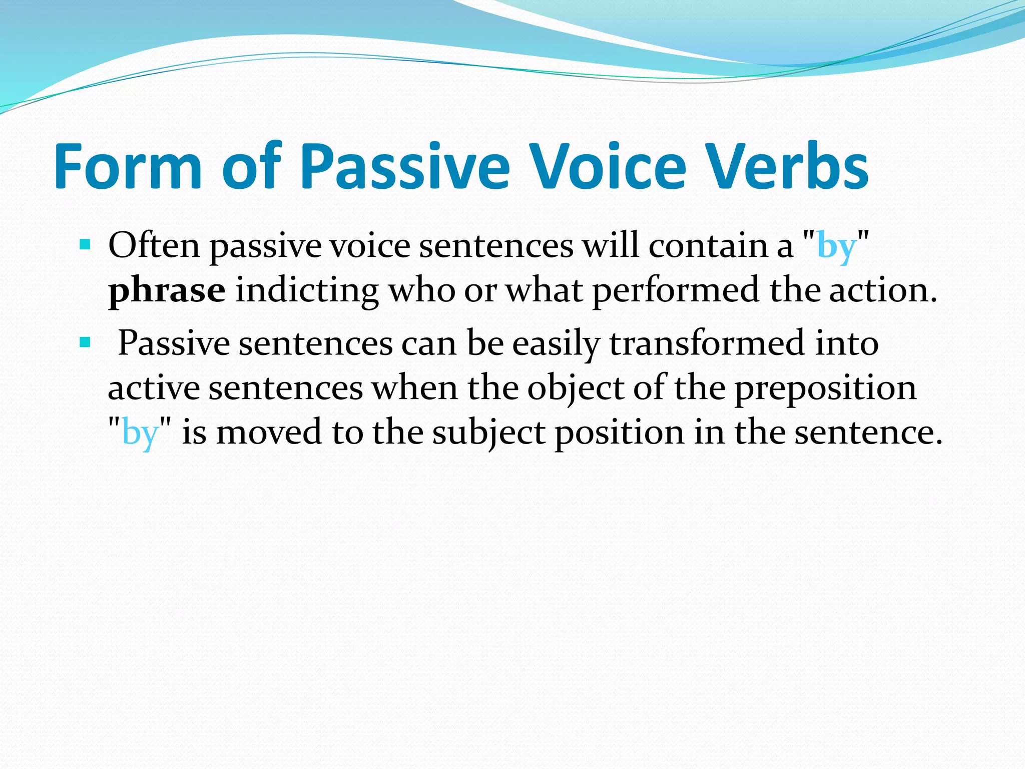 Form of Passive Voice Verbs
 Often passive voice sentences will contain a "by"
phrase indicting who or what performed the action.
 Passive sentences can be easily transformed into
active sentences when the object of the preposition
"by" is moved to the subject position in the sentence.
 