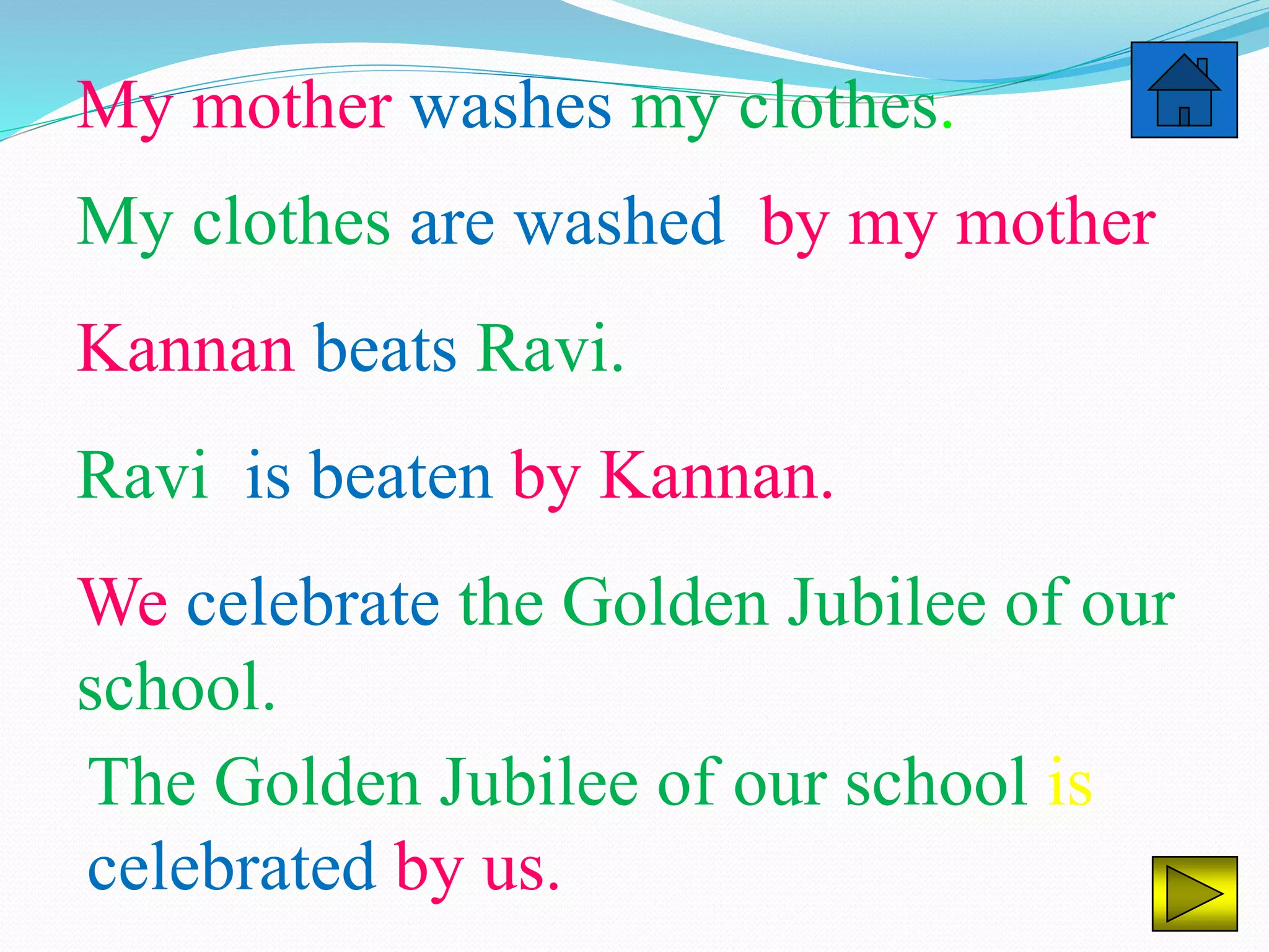 My mother washes my clothes.
My clothes are washed by my mother
Kannan beats Ravi.
Ravi is beaten by Kannan.
We celebrate the Golden Jubilee of our
school.
The Golden Jubilee of our school is
celebrated by us.
 