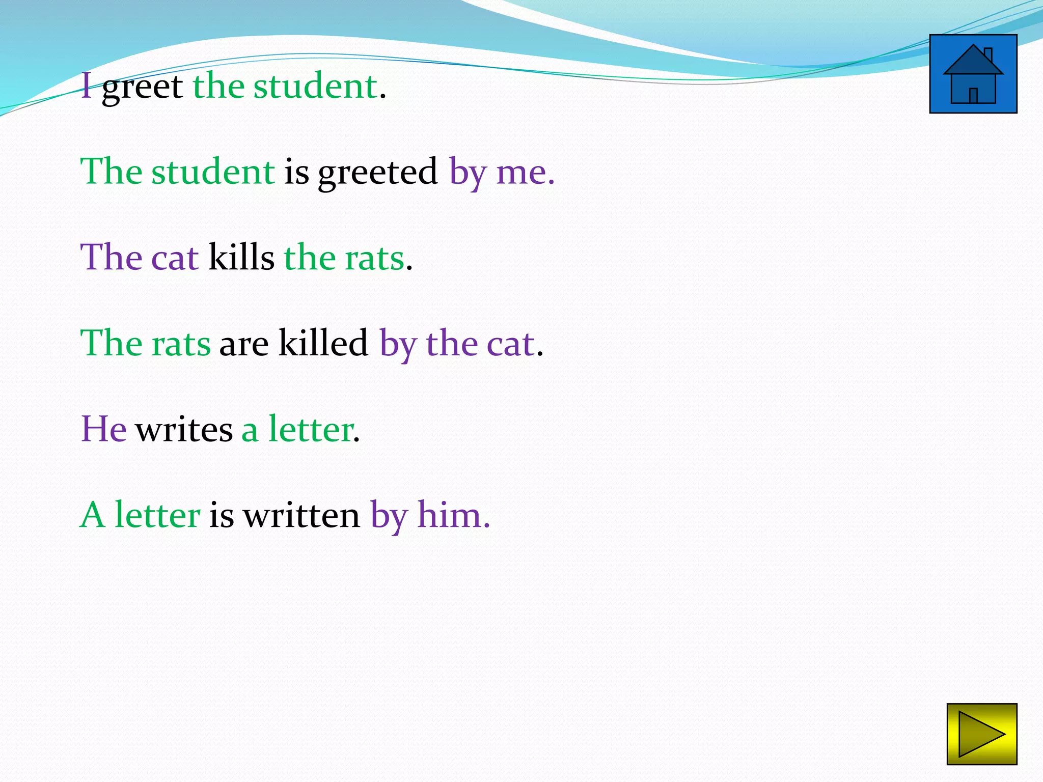 I greet the student.
The student is greeted by me.
The cat kills the rats.
The rats are killed by the cat.
He writes a letter.
A letter is written by him.
 