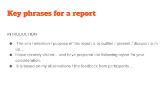 Key phrases for a report
INTRODUCTION
● The aim / intention / purpose of this report is to outline / present / discuss / sum
up …
● I have recently visited … and have prepared the following report for your
consideration.
● It is based on my observations / the feedback from participants …
 
