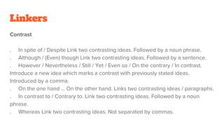 Linkers
Contrast
. In spite of / Despite Link two contrasting ideas. Followed by a noun phrase.
. Although / (Even) though Link two contrasting ideas. Followed by a sentence.
. However / Nevertheless / Still / Yet / Even so / On the contrary / In contrast.
Introduce a new idea which marks a contrast with previously stated ideas.
Introduced by a comma.
. On the one hand ... On the other hand. Links two contrasting ideas / paragraphs.
. In contrast to / Contrary to. Link two contrasting ideas. Followed by a noun
phrase.
. Whereas Link two contrasting ideas. Not separated by commas.
 