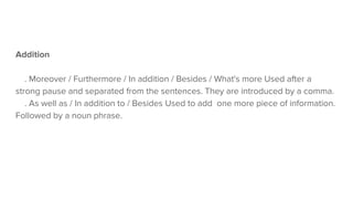 Addition
. Moreover / Furthermore / In addition / Besides / What's more Used after a
strong pause and separated from the sentences. They are introduced by a comma.
. As well as / In addition to / Besides Used to add one more piece of information.
Followed by a noun phrase.
 