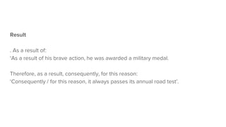 Result
. As a result of:
‘As a result of his brave action, he was awarded a military medal.
Therefore, as a result, consequently, for this reason:
‘Consequently / for this reason, it always passes its annual road test’.
 