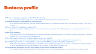 a) What do you do? (your occupation, position & activities at work)
I am a programmer, I am in charge of the creation of Software like web pages or computer programs
b) What's your company's name? & How big is your company?
My company’s name is Terramaris and it has around 25 employees, this company was created in 2012 and it has been growing in the pass of
the years.
c) Where is it located? What is your workplace like?
My office is located in Santa Fe and I have a small room located in a big building. It has all the things that I need like my computer and my
desk
d) Who do you work with?
I work with a group of other programmers and we are the responsible of the development of the Software that the customer asks. The person
that leads us is the Information Technology Manager.
e) What skills do you need at work? What training opportunities have you had?
Is necessary to have mathematical skills and I need to have the ability to learn concepts and apply them to other problems.
f) How long have you been in your company? Have you been promoted? Would you like to have other opportunities?
I have been in my company for almost 3 years. I started as a intern and a year later they give me a job as a programer. I would like to work in
the future as a Information Technology Manager to be in charge of the data that the company uses.
g) What benefits or perks do you receive in your company? Would you like to have other benefit?
My company offers a health insurance if an accident happens when I am working. I would like to have a more flexible schedule of work.
Business profile
 