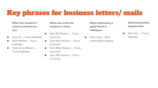 Key phrases for business letters/ mails
When the recipient’s
name is unknown to
you:
● Dear Sir … Yours faithfully
● Dear Madam … Yours
faithfully
● Dear Sir or Madam …
Yours faithfully
When you know the
recipient’s name:
● Dear Mr Hanson … Yours
sincerely
● Dear Mrs Hanson … Yours
sincerely
● Dear Miss Hanson … Yours
sincerely
● Dear Ms Hanson … Yours
sincerely
When addressing a
good friend or
colleague:
● Dear Jack … Best
wishes/Best regards
Addressing whole
departments:
● Dear Sirs … Yours
faithfully
 