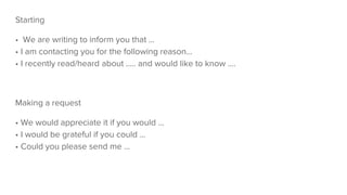 Starting
• We are writing to inform you that ...
• I am contacting you for the following reason...
• I recently read/heard about ..... and would like to know ....
Making a request
• We would appreciate it if you would ...
• I would be grateful if you could ...
• Could you please send me ...
 