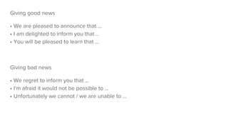 Giving good news
• We are pleased to announce that ...
• I am delighted to inform you that ..
• You will be pleased to learn that …
Giving bad news
• We regret to inform you that ...
• I'm afraid it would not be possible to ...
• Unfortunately we cannot / we are unable to ...
 