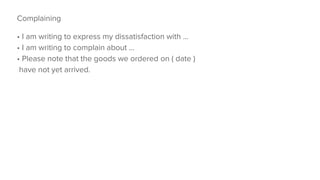 Complaining
• I am writing to express my dissatisfaction with ...
• I am writing to complain about ...
• Please note that the goods we ordered on ( date )
have not yet arrived.
 