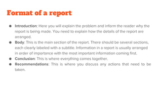 Format of a report
● Introduction: Here you will explain the problem and inform the reader why the
report is being made. You need to explain how the details of the report are
arranged.
● Body: This is the main section of the report. There should be several sections,
each clearly labeled with a subtitle. Information in a report is usually arranged
in order of importance with the most important information coming first.
● Conclusion: This is where everything comes together.
● Recommendations: This is where you discuss any actions that need to be
taken.
 