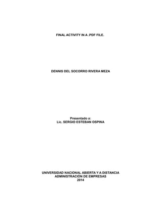 FINAL ACTIVITY IN A .PDF FILE.

DENNIS DEL SOCORRO RIVERA MEZA

Presentado a:
Lic. SERGIO ESTEBAN OSPINA

UNIVERSIDAD NACIONAL ABIERTA Y A DISTANCIA
ADMINISTRACIÓN DE EMPRESAS
2014

 