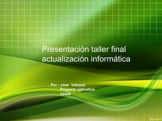 Presentación taller final
actualización informática
Por : Jose Valoyes
Proyecto aplicativo
cesde

 