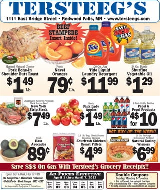 1111 East Bridge Street • Redwood Falls, MN • www.tersteegs.com
                                                                   BEEF
                                                                 STAMPEDE
                                                                 Insert Inside!



   Hormel Natural Choice                                                Fresh                                        100 Oz. Jug                           24 Oz. Bottle
   Pork Bone-In                                                        Navel                               Tide Liquid                                   Shurfine
Shoulder Butt Roast                                                   Oranges                           Laundry Detergent                              Vegetable Oil

    $ 49
            1                    Lb.

                              Chairman’s Reserve Premium
                                   Black Angus Beef
                                                            79 11                    ¢ $
                                                                                          Lb.
                                                                                                                                     99 $ 29
                                                                                                                                                           1 6 Pack 24 Oz. Bottles
                                                                                                                 Fresh
                                        New York                                                          Pink Lady                                            Pepsi &
                                       Strip Steak                                                          Apples                                          Pepsi Products

                                   $ 49
                                          7                Lb.
                                                                                                      $ 49
                                                                                                            1              Lb.
                                                                                                                                                         4$
                                                                                                                                                          for     10
                                                                                                     2.5 Lb. Bag, Fresh Frozen                                 25 Oz. Package
                                                Fresh                                                    Boneless Skinless                                   Schweigert All Beef
                                           Hass                                                 Shurfresh Chicken                                          Natural Casing
                                         Avocados                                                 Breast Fillets                                              Wieners


                                   89                      ¢
           Save $$$ On Gas With Tersteeg's Grocery Receipts!!
                                                                                                      $ 99
                                                                                                            4                                               $ 99
                                                                                                                                                                6
   Open 7 Days A Week, 6 AM to 10 PM                             AD PRICES EFFECTIVE                                                       Double Coupons
 We Accept Visa • MasterCard • Discover                               April 1 thru April 7, 2013                                            Sunday, Monday & Tuesday
• Debit Cards • Food Stamps • WIC • EBT                      M ON .    T UES .   W ED .    T HUR .      F RI .    S AT .    S UN .        • Not to Exceed the value of the item
               Quantity Rights Reserved                      Apr.      Apr.      Apr.      Apr.        Apr.       Apr.      Apr.     • Up to & including 40¢ • No Cigarette Coupons
  Not Responsible For Typographical Or Pictorial Errors.                                                                             • No mfg. coupon to be used with in-ad coupon
                                                             01        02        03        04          05        06         07
 