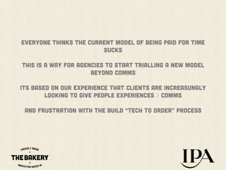 EVERYONE THINKS the current model OF BEING PAID FOR TIME
SUCKS
THIS IS A WAY FOR AGENCIES TO START TRIALLING A NEW MODEL
BEYOND COMMS
Its based on our experience that CLIENTS ARE INCREASUNGLY
LOOKING TO GIVE PEOPLE EXPERIENCES > COMMS
AND frustration with the BUILD “TECH TO ORDER” process

 