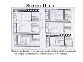 Screen Three




This is the third section of our storyboard. And it highlights what the contestants
   are doing to harm themselves. And the disruption in the narrative.
 