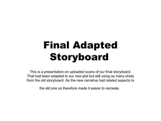 Final Adapted
           Storyboard
  This is a presentation on uploaded scans of our final storyboard.
That had been adapted to our new plot but still using as many shots
from the old storyboard. As the new narrative had related aspects to

        the old one so therefore made it easier to recreate.
 