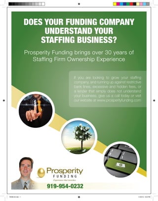 DOES YOUR FUNDING COMPANY 
UNDERSTAND YOUR 
STAFFING BUSINESS? 
Prosperity Funding brings over 30 years of 
Staffing Firm Ownership Experience 
If you are looking to grow your staffing 
company, and running up against restrictive 
bank lines, excessive and hidden fees, or 
a lender that simply does not understand 
your business, give us a call today or visit 
our website at www.prosperityfunding.com 
919-954-0232 
RSSM Ad.indd 1 11/25/14 6:52 PM 
