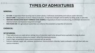TYPES OF ADMIXTURES
MINERAL:
• FLY ASH: A byproduct from burning coal in power plants, it enhances workability and reduces water demand.​
• SILICA FUME: A byproduct of silicon metal production, it improves strength and durability by filling voids in concrete.​
• GROUND GRANULATED BLAST FURNACE SLAG (GGBFS): A byproduct of steel manufacturing, it enhances resistance to
chemical attack and improves long-term strength.​
• RICE HUSK ASH: An agricultural waste that can enhance the pozzolanic properties of concrete.​
CHEMICAL​:
SET RETARDING:
• These admixtures are used where setting time of concrete need to be delayed hence workable for long duration.​
• It delays the hydration process but doesn’t affect the eventual process. ​
• Used in high temperature zones where concrete will set quickly.​
• Calcium sulphate, sugar, salt, cellulose, ammonium, ferrous & ferric chloride, hydro carboxylic acid and their salts are
used as retarders.
 