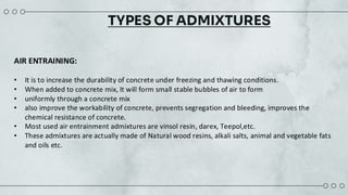 TYPES OF ADMIXTURES
AIR ENTRAINING:
• It is to increase the durability of concrete under freezing and thawing ​conditions. ​
• When added to concrete mix, It will form small stable bubbles of air to form ​
• uniformly through a concrete mix​
• also improve the workability of concrete, prevents segregation and ​bleeding, improves the
chemical resistance of concrete.​
• Most used air entrainment admixtures are vinsol resin, darex, Teepol,etc. ​
• These admixtures are actually made of Natural wood resins, alkali salts, animal and vegetable fats
and oils etc.​
 