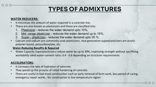 TYPES OF ADMIXTURES
WATER REDUCERS:
• It minimizes the amount of water required in a concrete mix.​
• These are also known as plasticizers and these are classified into:
• Calcium and sodium are commonly used plasticizers, new generation superplasticizers are acrylic
polymer based, polycarboxylate, etc.
Water-Reducing Benefits & Required
• Water Capacity Superplasticizers reduce water by up to 30%, improving strength without sacrificing
workability Ideal water-cement ratio: 0.4 - 0.6 depending on structure requirements
ACCELERATORS:​
• It increases the rate of hydration of concrete.​
• They speed up the process of initial hardening of concrete.​
• There are useful in fast-track construction such as early removal of form work, less period of curing,
emergency repair works , for construction in low temperature region.​
1. Plasticizer - reduces the water demand upto 10%.​
2. Mid -range plasticizer - reduces the water demand up to 15%.​
3. Super - plasticizer - reduces the water demand upto 30 %. ​
 