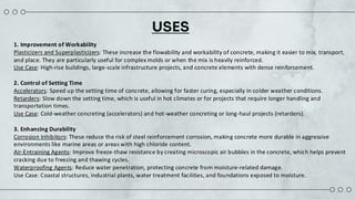 USES
1. Improvement of Workability​
Plasticizers and Superplasticizers: These increase the flowability and workability of concrete, making it easier to mix, transport,
and place. They are particularly useful for complex molds or when the mix is heavily reinforced.​
Use Case: High-rise buildings, large-scale infrastructure projects, and concrete elements with dense reinforcement.​
2. Control of Setting Time​
Accelerators: Speed up the setting time of concrete, allowing for faster curing, especially in colder weather conditions.​
Retarders: Slow down the setting time, which is useful in hot climates or for projects that require longer handling and
transportation times.​
Use Case: Cold-weather concreting (accelerators) and hot-weather concreting or long-haul projects (retarders).​
3. Enhancing Durability​
Corrosion Inhibitors: These reduce the risk of steel reinforcement corrosion, making concrete more durable in aggressive
environments like marine areas or areas with high chloride content.​
Air-Entraining Agents: Improve freeze-thaw resistance by creating microscopic air bubbles in the concrete, which helps prevent
cracking due to freezing and thawing cycles.​
Waterproofing Agents: Reduce water penetration, protecting concrete from moisture-related damage.​
Use Case: Coastal structures, industrial plants, water treatment facilities, and foundations exposed to moisture.​
 
