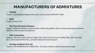 MANUFACTURERS OF ADMIXTURES
• FOSROC
Product: superplasticizer(high performance, low viscosity) AURACAST 270M​
• BASF
Product: MasterCem
• The Dow Chemical Company​
Product: WALOCEL MKW for cement render, DOW latex powders (DLP),redispersible polymer powders
(RDP) for cement-based tile adhesives​
• USG Corporation​
Product: USG Snow White Calcium Sulfate Filler, USG CAS-20-4 Calcium Sulfate Filler, USG Terra Alba
No.1, USG Industrial Filler No.1, and USG Industrial Ground Gypsum.​
• Sterling auxiliaries Pvt. Ltd.​
Product: POLYCARBOXYLATE ETHERS (PCE) – for Slump reduction and Compression strength
 
