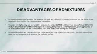 DISADVANTAGES OF ADMIXTURES
• Increased dosage initially makes the concrete mix look workable and increases the slump, but the slump drops
very quick, thus making the mix unsuitable for working.
• Concrete for slipforming can be ruined by an excessive amount of PCE additive. Fluid occurs first, and then the
mixture becomes sticky and forms hexagon. Overdosing, temperature, cement problems, poor aggregates, or
an excess of retarders are the causes of this. Fix it with meticulous testing and oversight.​
• In case of form finished concrete the high range water reducing superplasticizer results discolouration of the
concrete and gives rise to air voids on the exposed surface.
 