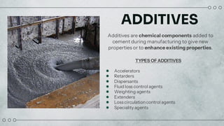ADDITIVES
Additives are chemical components added to
cement during manufacturing to give new
properties or to enhance existing properties.
TYPES OFADDITIVES
● Accelerators
● Retarders
● Dispersants
● Fluid loss control agents
● Weighting agents
● Extenders
● Loss circulationcontrol agents
● Speciality agents
 