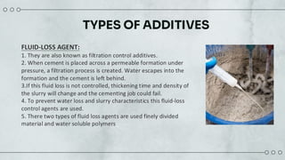 TYPES OF ADDITIVES
FLUID-LOSS AGENT:
1. They are also known as filtration control additives.
2. When cement is placed across a permeable formation under
pressure, a filtration process is created. Water escapes into the
formation and the cement is left behind.
3.If this fluid loss is not controlled, thickening time and density of
the slurry will change and the cementing job could fail.
4. To prevent water loss and slurry characteristics this fluid-loss
control agents are used.
5. There two types of fluid loss agents are used finely divided
material and water soluble polymers
 