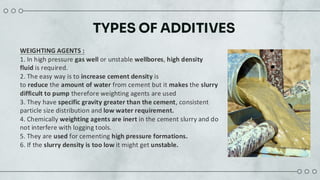 TYPES OF ADDITIVES
WEIGHTING AGENTS :
1. In high pressure gas well or unstable wellbores, high density
fluid is required.
2. The easy way is to increase cement density is
to reduce the amount of water from cement but it makes the slurry
difficult to pump therefore weighting agents are used
3. They have specific gravity greater than the cement, consistent
particle size distribution and low water requirement.
4. Chemically weighting agents are inert in the cement slurry and do
not interfere with logging tools.
5. They are used for cementing high pressure formations.
6. If the slurry density is too low it might get unstable.
 
