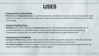 USES
• Enhancement of Workability:
• Plasticizers and Superplasticizers are used to improve the workability of concrete without increasing the water
content. This helps in easy handling, especially in large-scale construction projects like bridges, dams, and high-
rise buildings.
• Control of Setting Time:
• Retarders (used in hot climates) and Accelerators (used in cold climates) help manage the setting time of
concrete. Retarders are especially useful in India’s warmer regions to avoid premature setting during
transportation. Accelerators are used to speed up the curing process in cooler temperatures.
• Improvement of Durability:
• Corrosion Inhibitors help protect rebars from corrosion, which is especially important in India due to the high
humidity and exposure to coastal environments, which accelerate the corrosion process.
• Air-Entraining Agents are used to improve concrete's resistance to freezing and thawing cycles, but they also
help in areas of heavy rainfall or humidity in coastal regions.
 