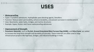 USES
• Waterproofing:
• Types: Crystalline admixtures, Hydrophobic pore-blocking agents, Densifiers
• Function: Reduce water permeability, enhance durability, and prevent corrosion in reinforcement
• Uses: Basements, water tanks, bridges, and marine structures
• Example: Xypex, Kryton, and Fosroc waterproofing admixtures
• Improvement of Strength:
• Pozzolanic Materials, such as Fly Ash, Ground Granulated Blast Furnace Slag (GGBS), and Silica Fume, are added
to increase the long-term strength and durability of concrete. These materials are often used in large
infrastructure projects like highways, bridges, and industrial buildings in India.
 