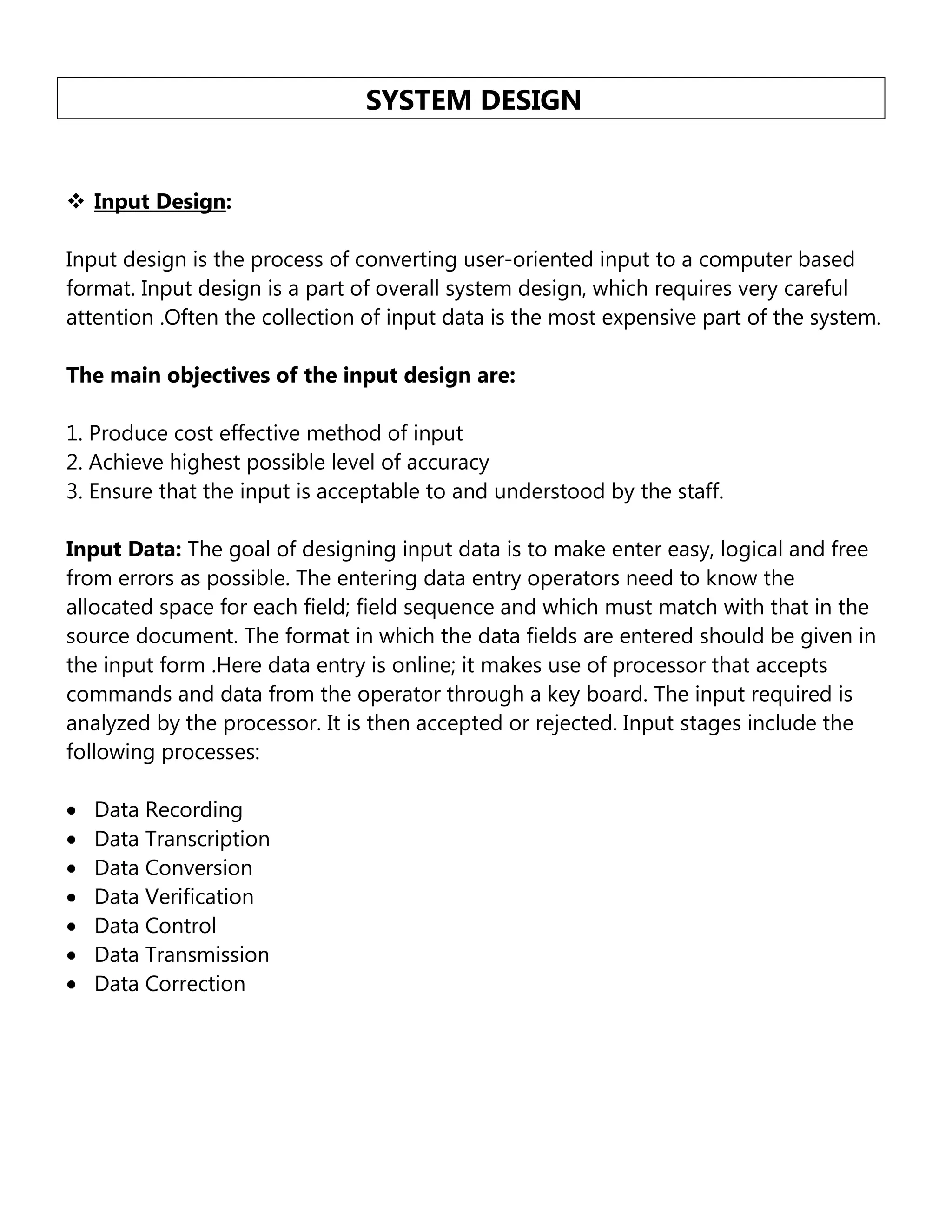 SYSTEM DESIGN
 Input Design:
Input design is the process of converting user-oriented input to a computer based
format. Input design is a part of overall system design, which requires very careful
attention .Often the collection of input data is the most expensive part of the system.
The main objectives of the input design are:
1. Produce cost effective method of input
2. Achieve highest possible level of accuracy
3. Ensure that the input is acceptable to and understood by the staff.
Input Data: The goal of designing input data is to make enter easy, logical and free
from errors as possible. The entering data entry operators need to know the
allocated space for each field; field sequence and which must match with that in the
source document. The format in which the data fields are entered should be given in
the input form .Here data entry is online; it makes use of processor that accepts
commands and data from the operator through a key board. The input required is
analyzed by the processor. It is then accepted or rejected. Input stages include the
following processes:
Data Recording
Data Transcription
Data Conversion
Data Verification
Data Control
Data Transmission
Data Correction

 