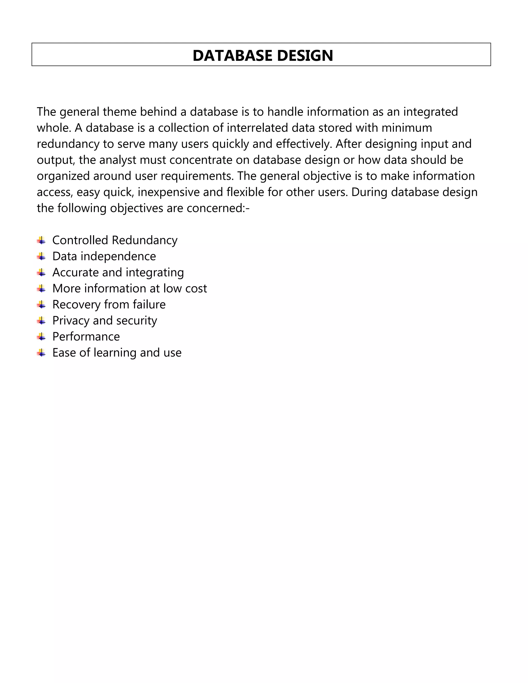 DATABASE DESIGN
The general theme behind a database is to handle information as an integrated
whole. A database is a collection of interrelated data stored with minimum
redundancy to serve many users quickly and effectively. After designing input and
output, the analyst must concentrate on database design or how data should be
organized around user requirements. The general objective is to make information
access, easy quick, inexpensive and flexible for other users. During database design
the following objectives are concerned:Controlled Redundancy
Data independence
Accurate and integrating
More information at low cost
Recovery from failure
Privacy and security
Performance
Ease of learning and use

 
