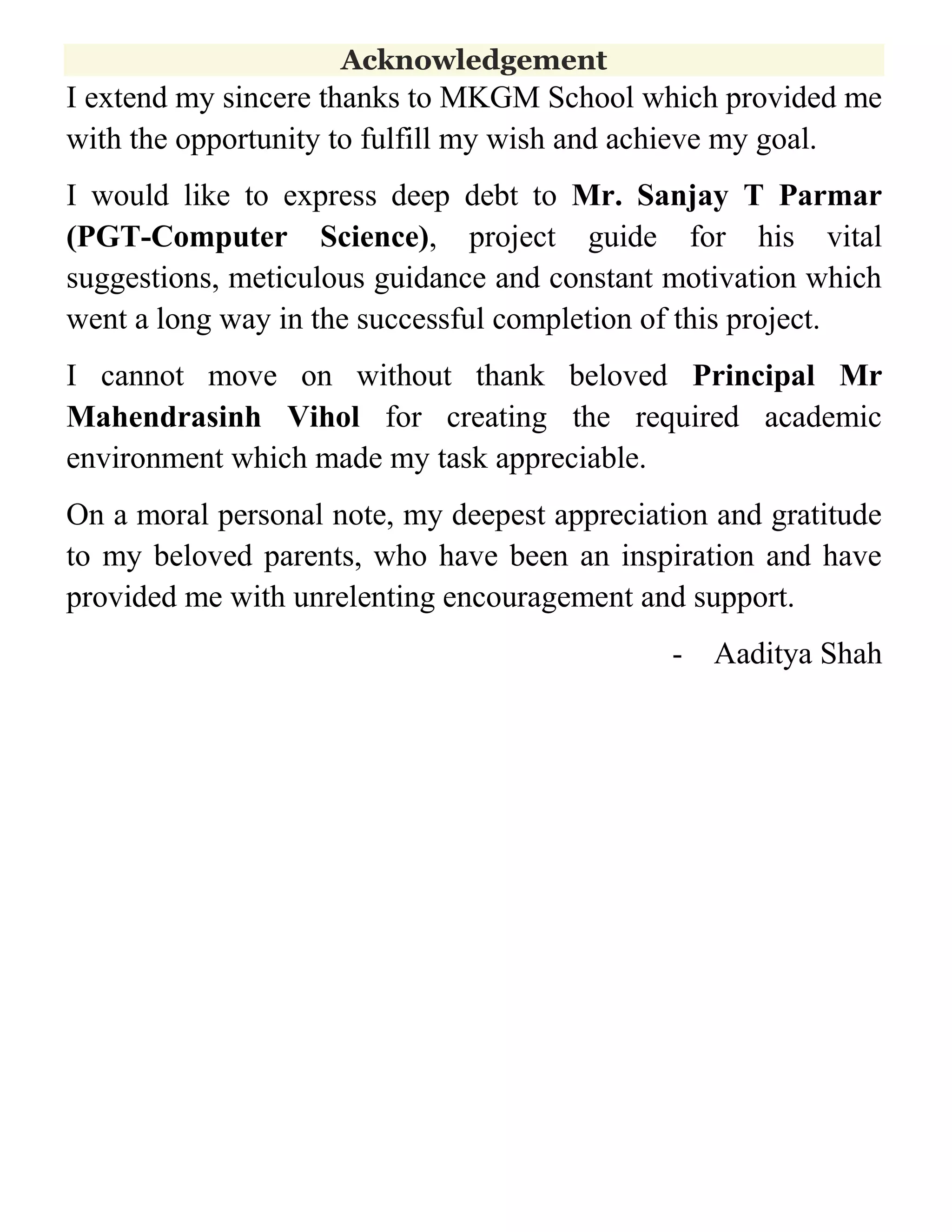 Acknowledgement

I extend my sincere thanks to MKGM School which provided me
with the opportunity to fulfill my wish and achieve my goal.
I would like to express deep debt to Mr. Sanjay T Parmar
(PGT-Computer Science), project guide for his vital
suggestions, meticulous guidance and constant motivation which
went a long way in the successful completion of this project.
I cannot move on without thank beloved Principal Mr
Mahendrasinh Vihol for creating the required academic
environment which made my task appreciable.
On a moral personal note, my deepest appreciation and gratitude
to my beloved parents, who have been an inspiration and have
provided me with unrelenting encouragement and support.
-

Aaditya Shah

 