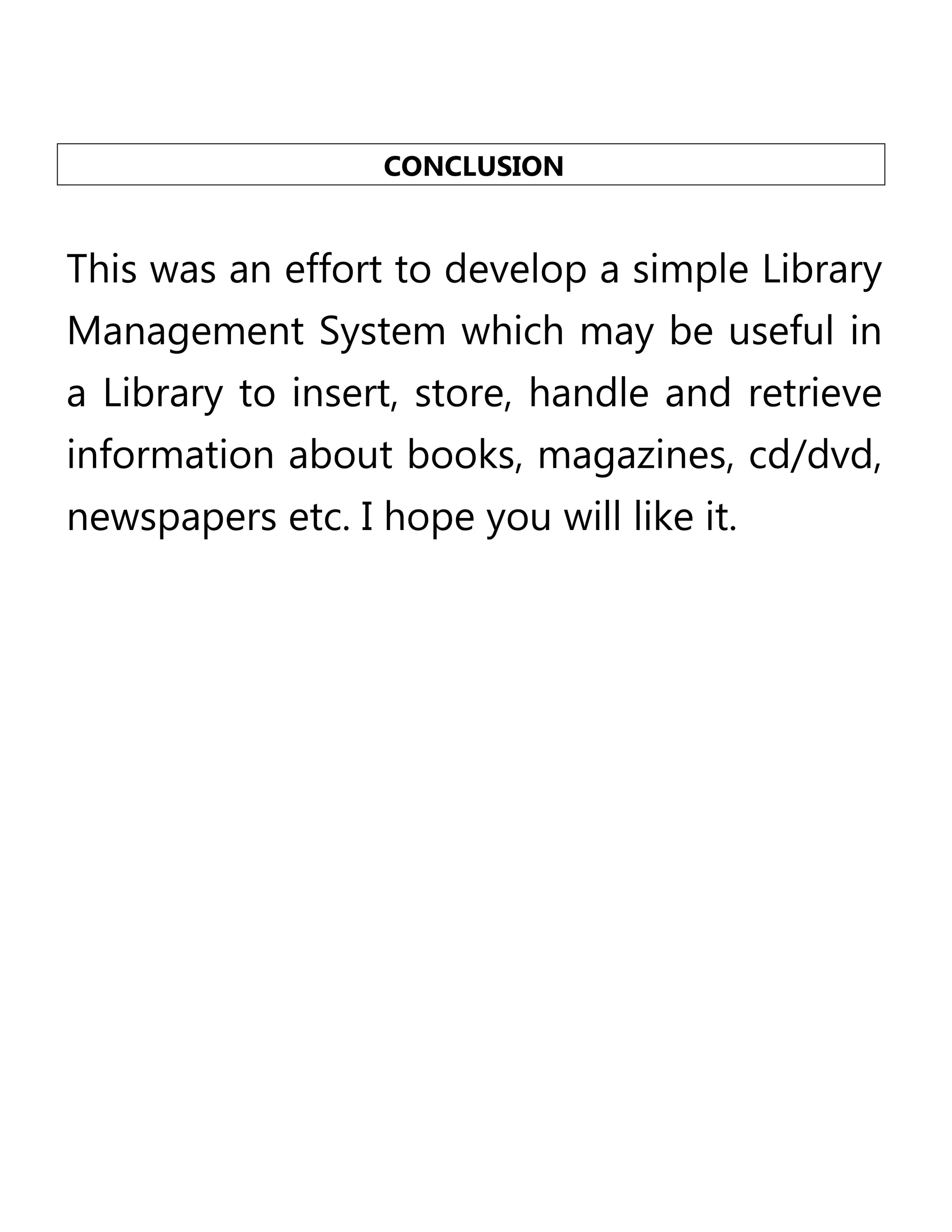 CONCLUSION

This was an effort to develop a simple Library
Management System which may be useful in
a Library to insert, store, handle and retrieve
information about books, magazines, cd/dvd,
newspapers etc. I hope you will like it.

 