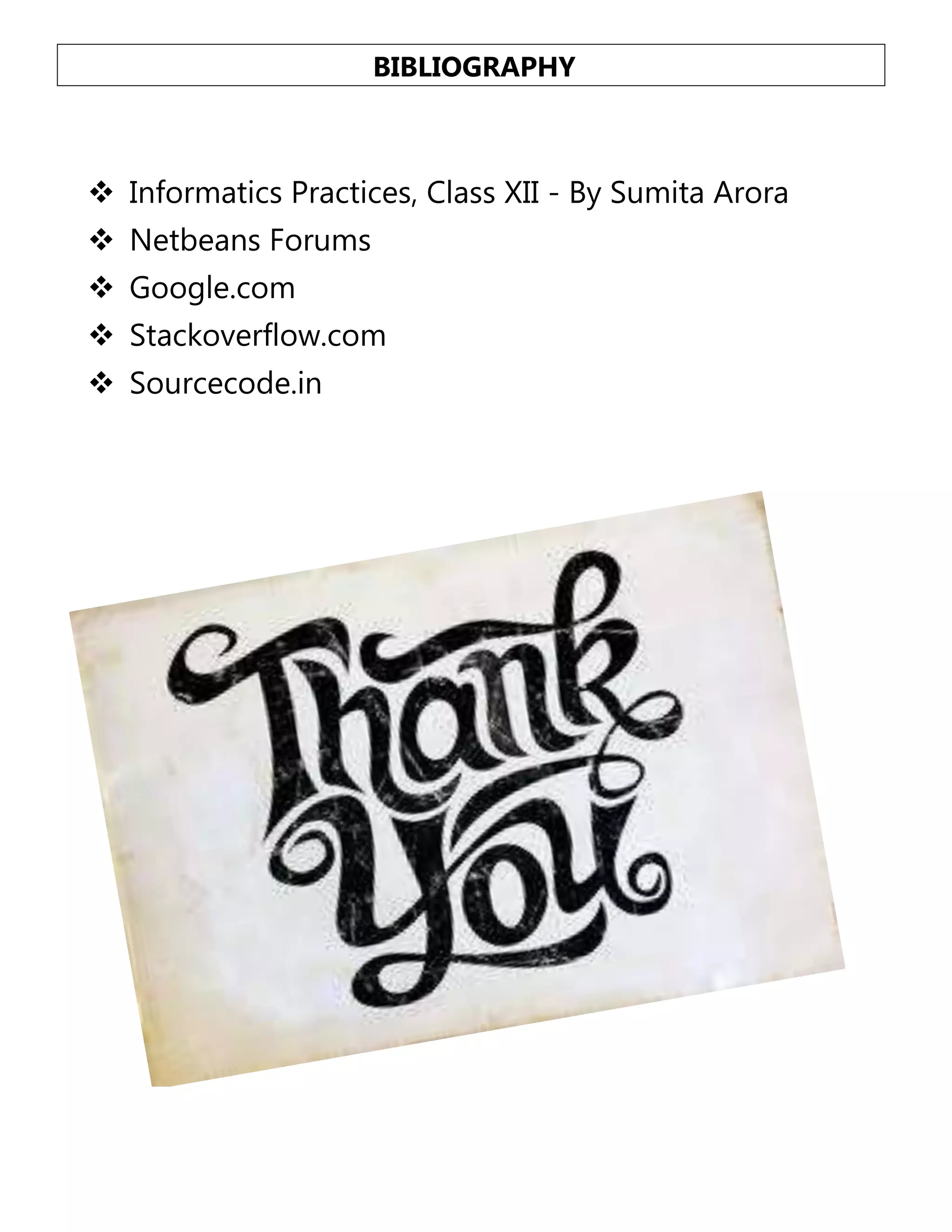 BIBLIOGRAPHY

 Informatics Practices, Class XII - By Sumita Arora
 Netbeans Forums
 Google.com
 Stackoverflow.com
 Sourcecode.in

 