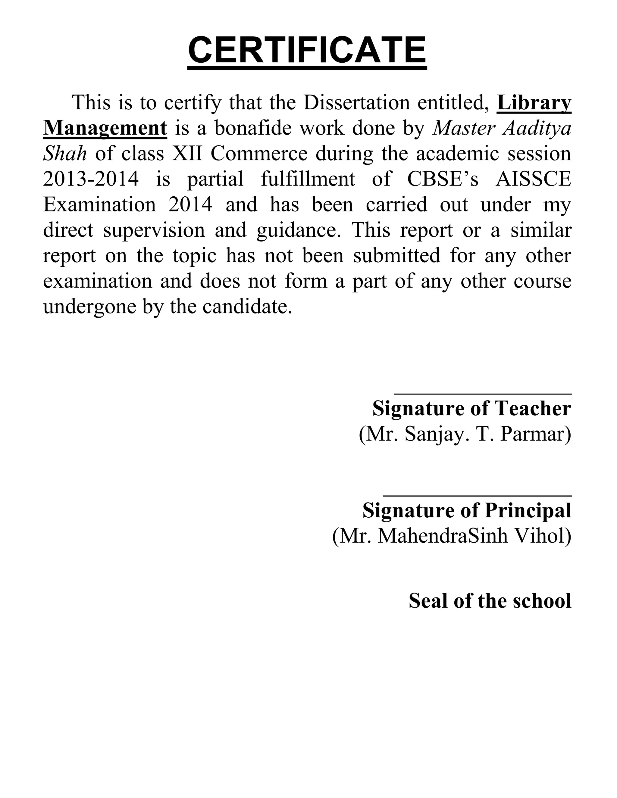 CERTIFICATE
This is to certify that the Dissertation entitled, Library
Management is a bonafide work done by Master Aaditya
Shah of class XII Commerce during the academic session
2013-2014 is partial fulfillment of CBSE’s AISSCE
Examination 2014 and has been carried out under my
direct supervision and guidance. This report or a similar
report on the topic has not been submitted for any other
examination and does not form a part of any other course
undergone by the candidate.

________________
Signature of Teacher
(Mr. Sanjay. T. Parmar)
_________________
Signature of Principal
(Mr. MahendraSinh Vihol)
Seal of the school

 