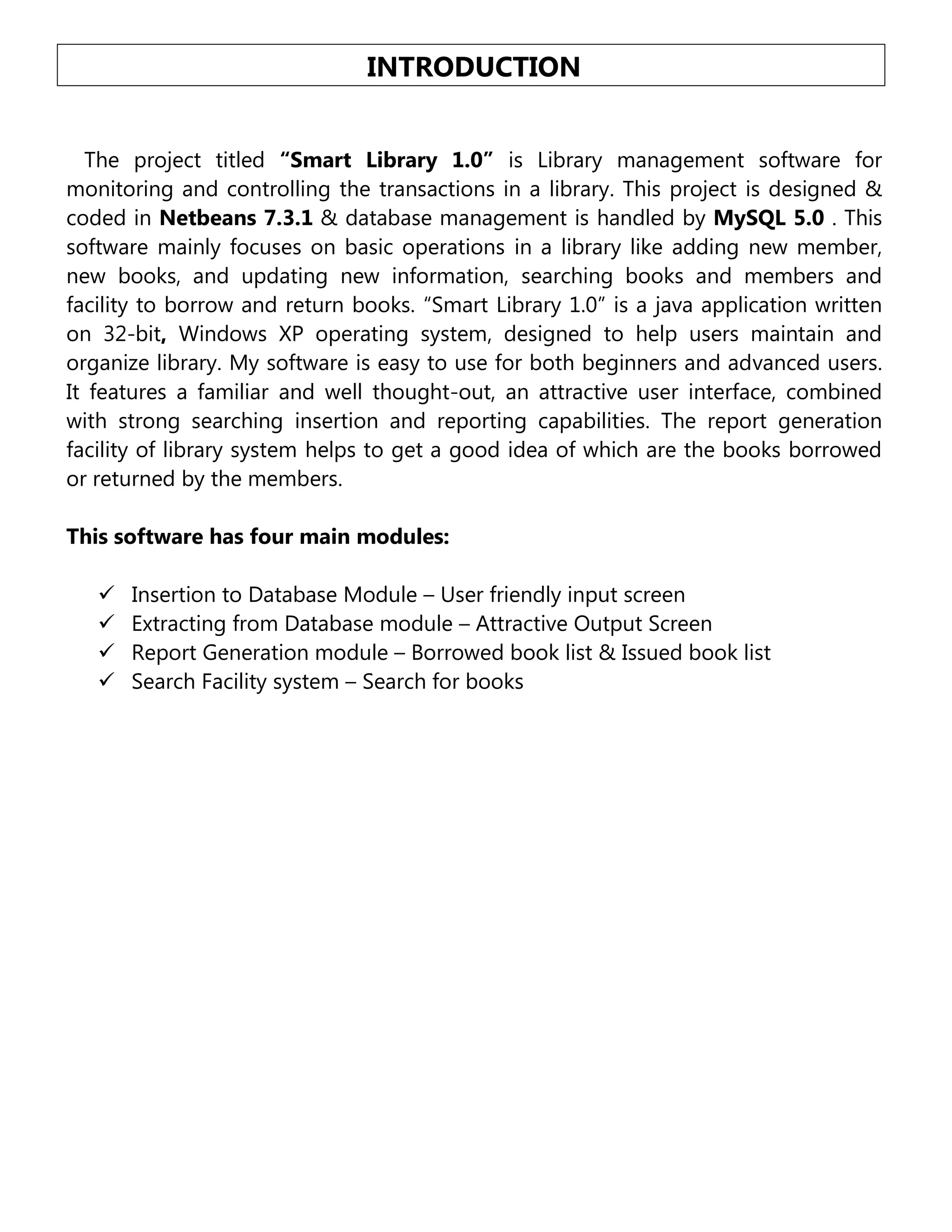 INTRODUCTION
The project titled “Smart Library 1.0” is Library management software for
monitoring and controlling the transactions in a library. This project is designed &
coded in Netbeans 7.3.1 & database management is handled by MySQL 5.0 . This
software mainly focuses on basic operations in a library like adding new member,
new books, and updating new information, searching books and members and
facility to borrow and return books. “Smart Library 1.0” is a java application written
on 32-bit, Windows XP operating system, designed to help users maintain and
organize library. My software is easy to use for both beginners and advanced users.
It features a familiar and well thought-out, an attractive user interface, combined
with strong searching insertion and reporting capabilities. The report generation
facility of library system helps to get a good idea of which are the books borrowed
or returned by the members.
This software has four main modules:





Insertion to Database Module – User friendly input screen
Extracting from Database module – Attractive Output Screen
Report Generation module – Borrowed book list & Issued book list
Search Facility system – Search for books

 