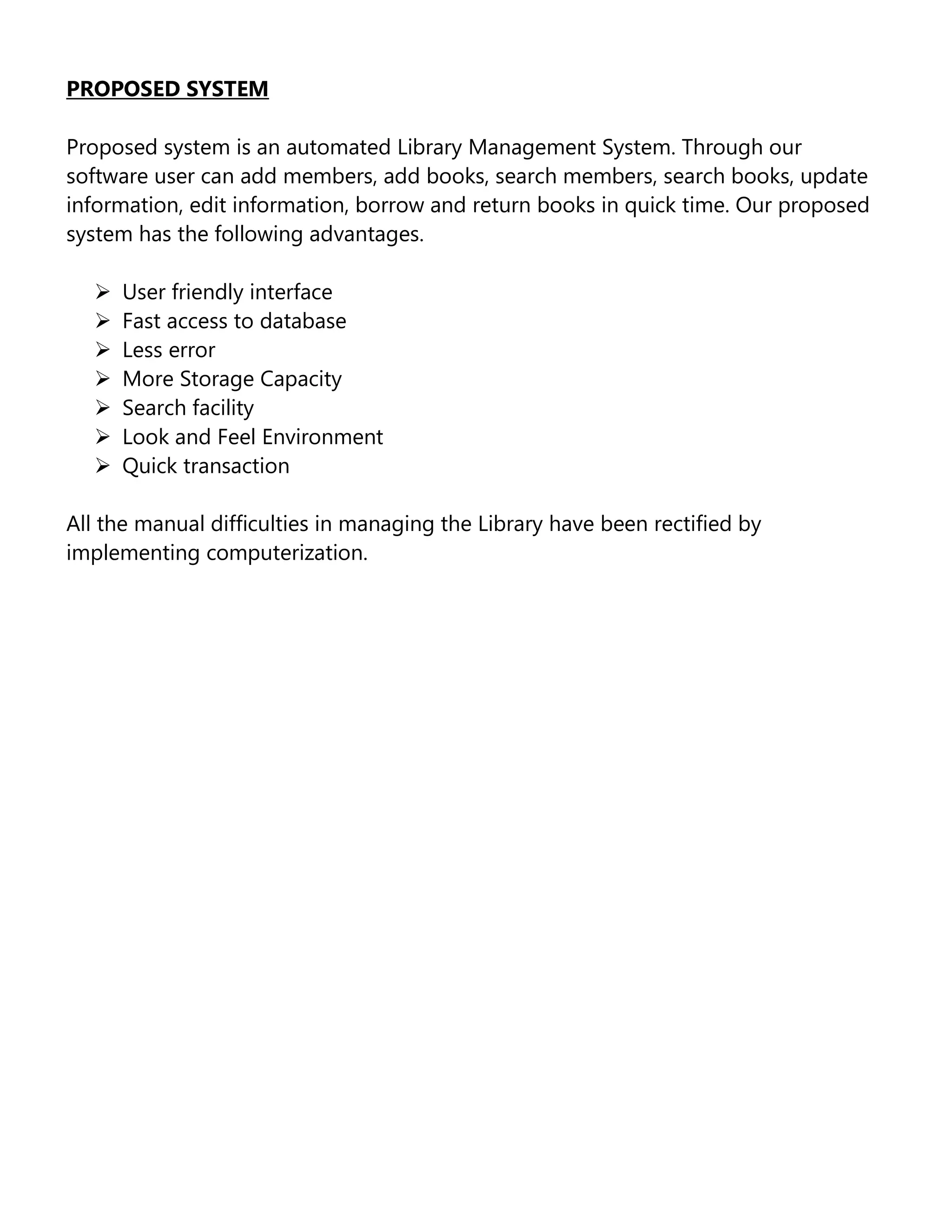 PROPOSED SYSTEM
Proposed system is an automated Library Management System. Through our
software user can add members, add books, search members, search books, update
information, edit information, borrow and return books in quick time. Our proposed
system has the following advantages.








User friendly interface
Fast access to database
Less error
More Storage Capacity
Search facility
Look and Feel Environment
Quick transaction

All the manual difficulties in managing the Library have been rectified by
implementing computerization.

 