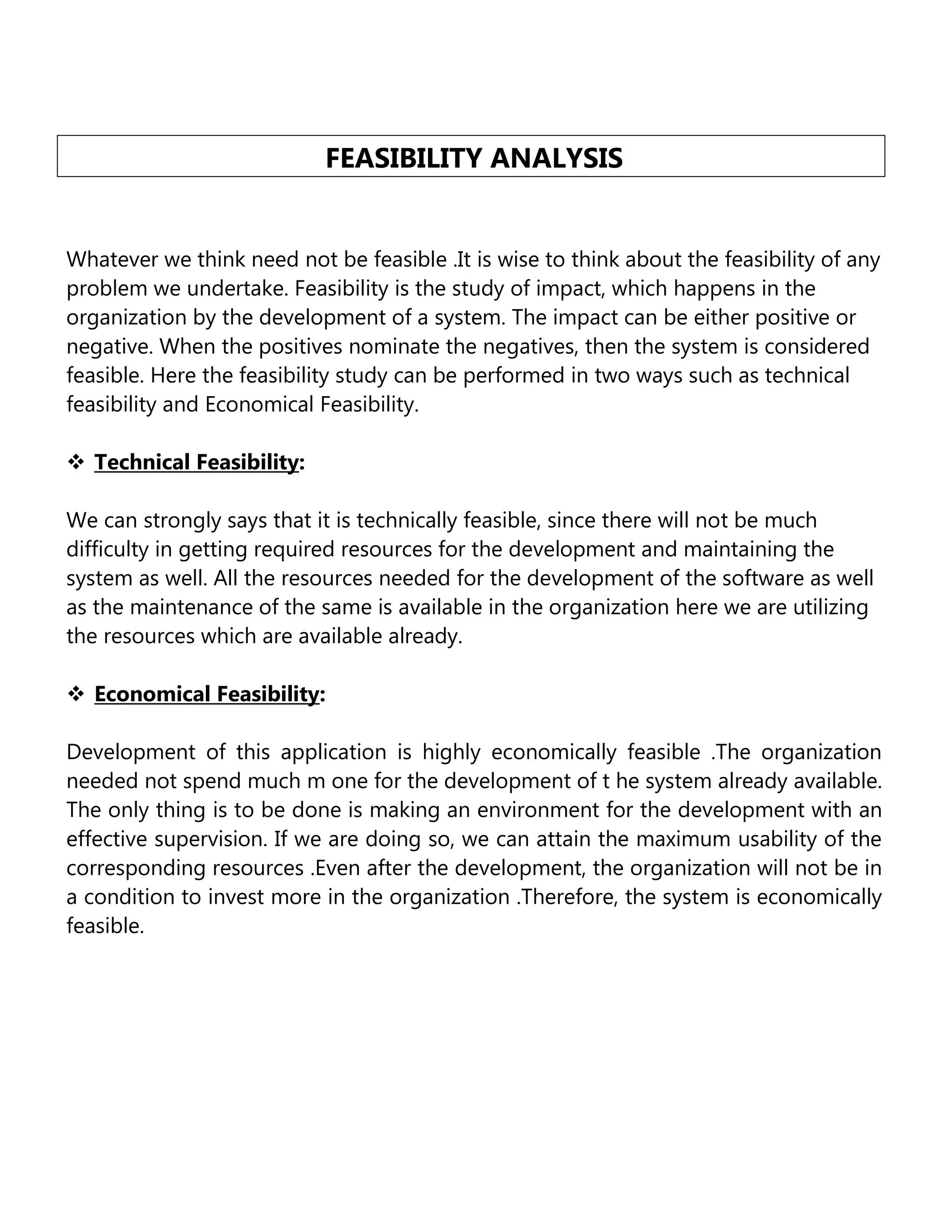 FEASIBILITY ANALYSIS
Whatever we think need not be feasible .It is wise to think about the feasibility of any
problem we undertake. Feasibility is the study of impact, which happens in the
organization by the development of a system. The impact can be either positive or
negative. When the positives nominate the negatives, then the system is considered
feasible. Here the feasibility study can be performed in two ways such as technical
feasibility and Economical Feasibility.
 Technical Feasibility:
We can strongly says that it is technically feasible, since there will not be much
difficulty in getting required resources for the development and maintaining the
system as well. All the resources needed for the development of the software as well
as the maintenance of the same is available in the organization here we are utilizing
the resources which are available already.
 Economical Feasibility:
Development of this application is highly economically feasible .The organization
needed not spend much m one for the development of t he system already available.
The only thing is to be done is making an environment for the development with an
effective supervision. If we are doing so, we can attain the maximum usability of the
corresponding resources .Even after the development, the organization will not be in
a condition to invest more in the organization .Therefore, the system is economically
feasible.

 