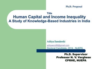 Title
Human Capital and Income Inequality
A Study of Knowledge-Based Industries in India
Aditya Samdershi
adityaeco99@gmail.com
Doctoral Candidate- 2014 , NUEPA
Ph.D. Supervisor
Professor N. V. Varghese
CPRHE, NUEPA
Ph.D. Proposal
 
