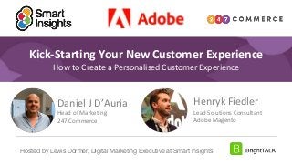1
#DigitalPriorities Digital Marketing Priorities 2018 brought to you
by
Kick-Starting Your New Customer Experience
How to Create a Personalised Customer Experience
Henryk Fiedler
Lead Solutions Consultant
Adobe Magento
Hosted by Lewis Dormer, Digital Marketing Executive at Smart Insights
Daniel J D’Auria
Head of Marketing
247 Commerce
 