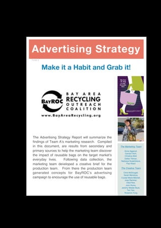 Advertising Strategy
TEAM A



         Make it a Habit and Grab it!
                                                       reusablestylishdurablecolorshape
                                                       environmentprotectionstylereusable
                                                          The New
                                                       reusablestylishdurablecolorshape
                                                          “It” Bag
                                                       environmentprotectionstylereusable
                                                           Is Your
                                                       reusablestylishdurablecolorshape
                                                          Reusable
                                                       environmentprotectionstylereusable
                                                            One!
                                                       reusablestylishdurablecolorshape
                                                       environmentprotectionstylereusable
                                                       reusablestylishdurablecolorshape
                                                       environmentprotectionstylereusable
                                                       reusablestylishdurablecolorshape
                                                       environmentprotectionstylereusable
                                                       reusablestylishdurablecolorshape
                                                       environmentprotectionstylereusable
                                                       reusablestylishdurablecolorshape
                                                       environmentprotectionstylereusable
                                                       reusablestylishdurablecolorshape
                                                                   Make It A Habit & Grab It!
                                                       environmentprotectionstylereusable
                                                                   bayarearecycling.org



                                                       reusablestylishdurablecolorshape
                                                       environmentprotectionstylereusable




 The Advertising Strategy Report will summarize the
 findings of Team A!s marketing research. Compiled
 in this document, are results from secondary and         The Marketing Team
 primary sources to help the marketing team discover          Anna Aggeryd,
                                                              Carolyn Hom,
 the impact of reusable bags on the target market!s           Christina Mott,
                                                              Dallas Tillman,
 everyday lives.     Following data collection, the        Nadzeya Nuselnikava,
 marketing team developed a creative brief for the              Paul Ward

 production team. From there the production team           The Creative Team

 generated concepts for BayROC!s advertising                  Chris McDougall,
                                                              Sarah Mendoza,
 campaign to encourage the use of reusable bags.            Crystal Marie Mitchell,
                                                               Jose Ramirez,
                                                                  Elliot Roe,
                                                                 John Romo,
                                                            Jeremy Wesler-Buck,
                                                                  Teri Yan,
                                                               Rosanna Yung




                                                                                                 
 