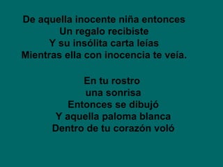De aquella inocente niña entonces Un regalo recibiste Y su insólita carta leías Mientras ella con inocencia te veía. En tu rostro  una sonrisa Entonces se dibujó Y aquella paloma blanca Dentro de tu corazón voló 