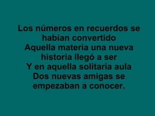 Los números en recuerdos se habían convertido Aquella materia una nueva historia llegó a ser Y en aquella solitaria aula Dos nuevas amigas se empezaban a conocer. 