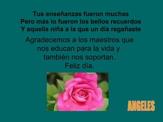 Tus enseñanzas fueron muchas Pero más lo fueron los bellos recuerdos Y aquella niña a la que un día regañaste Agradecemos a los maestros que nos educan para la vida y  también nos soportan. Feliz día. ANGELES 