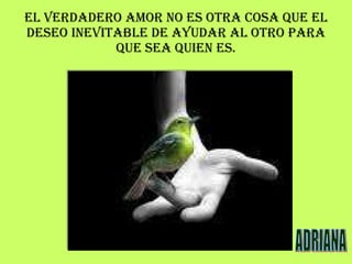 EL VERDADERO AMOR NO ES OTRA COSA QUE EL DESEO INEVITABLE DE AYUDAR AL OTRO PARA QUE SEA QUIEN ES. ADRIANA 