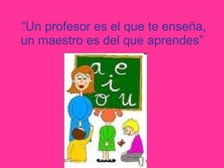 “ Un profesor es el que te enseña, un maestro es del que aprendes”   